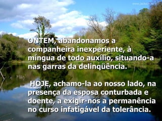 ONTEM, abandonamos a companheira inexperiente, à míngua de todo auxílio, situando-a nas garras da delinqüência.   HOJE, achamo-la ao nosso lado, na presença da esposa conturbada e doente, a exigir-nos a permanência no curso infatigável da tolerância.   