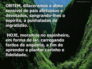 ONTEM, dilaceramos a alma sensível de pais afetuosos e devotados, sangrando-lhes o espírito, a punhaladas de ingratidão.   HOJE, moramos no espinheiro, em forma de lar, carregando fardos de angústia, a fim de aprender a plantar carinho e fidelidade.  