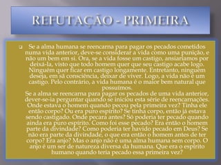 REFUTAÇÃO - PRIMEIRASe a alma humana se reencarna para pagar os pecados cometidos numa vida anterior, deve-se considerar a vida como uma punição, e não um bem em si. Ora, se a vida fosse um castigo, ansiaríamos por deixá-la, visto que todo homem quer que seu castigo acabe logo. Ninguém quer ficar em castigo longamente. Entretanto, ninguém deseja, em sã consciência, deixar de viver. Logo, a vida não é um castigo. Pelo contrário, a vida humana é o maior bem natural que possuímos. Se a alma se reencarna para pagar os pecados de uma vida anterior, dever-se-ia perguntar quando se iniciou esta série de reencarnações. Onde estava o homem quando pecou pela primeira vez? Tinha ele então corpo? Ou era puro espírito? Se tinha corpo, então já estava sendo castigado. Onde pecara antes? Só poderia ter pecado quando ainda era puro espírito. Como foi esse pecado? Era então o homem parte da divindade? Como poderia ter havido pecado em Deus? Se não era parte da divindade, o que era então o homem antes de ter corpo? Era anjo? Mas o anjo não é uma alma humana sem corpo. O anjo é um ser de natureza diversa da humana. Que era o espírito humano quando teria pecado essa primeira vez? REFUTAÇÃO SEGUNDA Se a reencarnação fosse verdadeira, com o passar dos séculos haveria necessariamente uma diminuição dos seres humanos, pois que, à medida que se aperfeiçoassem, deixariam de se reencarnar. No limite, a humanidade estaria caminhando para a extinção. Ora, tal não acontece. Pelo contrário, a humanidade está crescendo em número. Logo, não existe a reencarnação. Respondem os espíritas que Deus estaria criando continuamente novos espíritos. Mas então, esse Deus criaria sempre novos espíritos em pecado, que precisariam sempre se reencarnar. Jamais cria ele espíritos perfeitos? REFUTAÇÃO - TERCEIRASe a reencarnação dos espíritos é um castigo para eles, o ter corpo seria um mal para o espírito humano. Ora, ter corpo é necessário para o homem, cuja alma só pode conhecer através do uso dos sentidos. Haveria então uma contradição na natureza humana, o que é um absurdo, porque Deus tudo fez com bondade e ordem. REFUTAÇÃO - QUARTASe a reencarnação fosse verdadeira, o nascer seria um mal, pois significaria cair num estado de punição, e todo nascimento deveria causar-nos tristeza Morrer, pelo contrário, significaria uma libertação, e deveria causar-nos alegria. Ora, todo nascimento de uma criança é causa de alegria, enquanto a morte causa-nos tristeza. Logo, a reencarnação não é verdadeira. Vimos que se a reencarnação fosse verdadeira, todo nascimento seria causa de tristeza. Mas, se tal fosse certo, o casamento - causador de novos nascimentos e reencarnações – seria mau. Ora, isto é um absurdo. Logo, a reencarnação é falsa. REFUTAÇÃO - QUINTACaso a reencarnação fosse uma realidade, as pessoas nasceriam de determinado casal somente em função de seus pecados em vida anterior. Tivessem sido outros os seus pecados, outros teriam sido seus pais. Portanto, a relação de um filho com seus pais seria apenas uma casualidade, e não teria importância maior. No fundo, os filhos nada teria a ver com seus pais, o que é um absurdo. REFUTAÇÃO - SEXTAA reencarnação causaria uma tendência à imoralidade e não um incentivo à virtude. Com efeito, se sabemos que temos só uma vida e que, ao fim dela, seremos julgados por Deus, procuramos converter-nos antes da morte. Pelo contrário, se imaginamos que teremos milhares de vidas e reencarnações, então não nos veríamos impelidos à conversão imediata. Como um aluno que tivesse a possibilidade de fazer milhares de provas de recuperação, para ser promovido, pouco se importaria em perder uma prova - pois poderia facilmente recuperar essa perda em provas futuras - assim também, havendo milhares de reencarnações, o homem seria levado a desleixar seu aprimoramento moral, porque confiaria em recuperar-se no futuro. Diria alguém: "Esta vida atual, desta vez, quero aproveitá-la gozando à vontade. Em outra encarnação, recuperar-me-ei" . Portanto, a reencarnação impele mais à imoralidade do que à virtude. Ademais, por que esforçar-se, combatendo vícios e defeitos, se a recuperação é praticamente fatal, ao final de um processo de reencarnações infindas? Se assim fosse, então ninguém seria condenado a um inferno eterno, porque todos se salvariam ao cabo de um número infindável de reencarnações. Não haveria inferno. Se isso fosse assim, como se explicaria que Cristo Nosso Senhor afirmou que, no juízo final, Ele dirá aos maus: "Ide malditos para o fogo eterno"? (Mt. XXV, 41) REFUTAÇÃO - SÉTIMASe a reencarnação fosse verdadeira, o homem seria salvador de si mesmo, porque ele mesmo pagaria suficientemente suas faltas por meio de reencarnações sucessivas. Se fosse assim, Cristo não seria o Redentor do homem. O sacrifício do Calvário seria nulo e sem sentido. Cada um salvar-se-ia por si mesmo. O homem seria o redentor de si mesmo. Essa é uma tese fundamental da Gnose. Em conseqüência, a Missa e todos os Sacramentos não teriam valor nenhum e seriam inúteis ou dispensáveis. O que é outro absurdo herético. A doutrina da reencarnação conduz necessariamente à idéia gnóstica de que o homem é o redentor de si mesmo. Mas, se assim fosse, cairíamos num dilema: Ou as ofensas feitas a Deus pelo homem não teriam gravidade infinita; Ou o mérito do homem seria de si, infinito. Que a ofensa do homem a Deus tenha gravidade infinita decorre da própria infinitude de Deus. Logo, dever-se-ia concluir que, se homem é redentor de si mesmo, pagando com seus próprios méritos as ofensas feitas por ele a Deus infinito, é porque seus méritos pessoais são infinitos. Ora, só Deus pode ter méritos infinitos. Logo, o homem seria divino. O que é uma conclusão gnóstica ou panteísta. De qualquer modo, absurda. Logo, a reencarnação é uma falsidade. REFUTAÇÃO -OITAVASe o homem fosse divino por sua natureza, como se explicaria ser ele capaz de pecado? A doutrina da reencarnação leva, então, à conclusão de que o mal moral provém da própria natureza divina. O que significa a aceitação do dualismo maniqueu e gnóstico. A reencarnação leva necessariamente à aceitação do dualismo metafísico, que é tese gnóstica que repugna à razão e é contra a Fé. É essa tendência dualista e gnóstica que leva os espíritas, defensores da reencarnação, a considerarem que o mal é algo substancial e metafísico, e não apenas moral. O que, de novo, é tese da Gnose. 