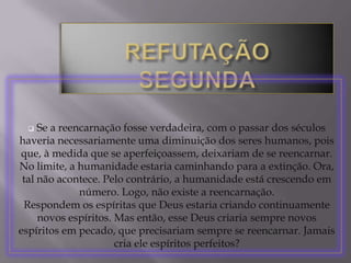 Se, reencarnando-se infinitamente, o homem tende à perfeição, não se compreende como, ao final desse processo, ele não se torne perfeito de modo absoluto, isto é, ele se torne Deus, já que ele tem em sua própria natureza essa capacidade de aperfeiçoamento infindo. A doutrina da reencarnação, admitindo várias mortes sucessivas para o homem, contraria diretamente o que Deus ensinou na Sagrada Escritura. Por exemplo, São Paulo escreveu: "O homem só morre uma vez" (Heb. IX, 27). Também no Livro de Jó está escrito: "Assim o homem, quando dormir, não ressuscitará, até que o céu seja consumido, não despertará, nem se levantará de seu sono" (Jó, XIV,12). REFUTAÇÃO – NONA
