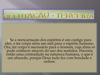 REFUTAÇÃO DÉCIMA Finalmente, a doutrina da reencarnação vai frontalmente contra o ensinamento de Cristo no Evangelho. Com efeito, ao ensinar a parábola do rico e do pobre Lázaro, Cristo Nosso Senhor disse que, quando ambos morreram, foram imediatamente julgados por Deus, sendo o mau rico mandado para o castigo eterno, e Lázaro mandado para o seio de Abraão, isto é, para o céu. (Cfr. Lucas XVI, 19-31) E, nessa mesma parábola Cristo nega que possa alguma alma voltar para ensinar algo aos vivos. 