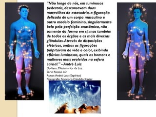 "Não longe de nós, em luminosos
pedestais, descansavam duas
maravilhas da estatuária, a figuração
delicada de um corpo masculino e
outro modelo feminino, singularmente
belo pela perfeição anatômica, não
somente da forma em si, mas também
de todos os órgãos e as mais diversas
glândulas. Através de disposições
elétricas, ambas as figurações
palpitavam de vida e calor, exibindo
eflúvios luminosos, quais os homens e
mulheres mais evolvidos na esfera
carnal." - André Luiz
Do livro: Missionários da Luz
Série: Nosso Lar
Autor: André Luiz (Espírito)
Psicografia: Francisco Cândido Xavier
 