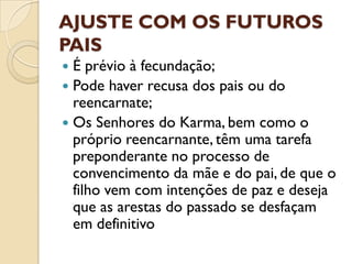 AJUSTE COM OS FUTUROS
PAIS
 É prévio à fecundação;
 Pode haver recusa dos pais ou do
  reencarnate;
 Os Senhores do Karma, bem como o
  próprio reencarnante, têm uma tarefa
  preponderante no processo de
  convencimento da mãe e do pai, de que o
  filho vem com intenções de paz e deseja
  que as arestas do passado se desfaçam
  em definitivo
 