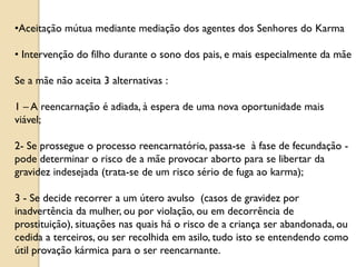 •Aceitação mútua mediante mediação dos agentes dos Senhores do Karma

• Intervenção do filho durante o sono dos pais, e mais especialmente da mãe

Se a mãe não aceita 3 alternativas :

1 – A reencarnação é adiada, à espera de uma nova oportunidade mais
viável;

2- Se prossegue o processo reencarnatório, passa-se à fase de fecundação -
pode determinar o risco de a mãe provocar aborto para se libertar da
gravidez indesejada (trata-se de um risco sério de fuga ao karma);

3 - Se decide recorrer a um útero avulso (casos de gravidez por
inadvertência da mulher, ou por violação, ou em decorrência de
prostituição), situações nas quais há o risco de a criança ser abandonada, ou
cedida a terceiros, ou ser recolhida em asilo, tudo isto se entendendo como
útil provação kármica para o ser reencarnante.
 