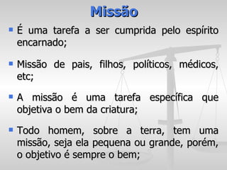 Missão
   É uma tarefa a ser cumprida pelo espírito
    encarnado;
   Missão de pais, filhos, políticos, médicos,
    etc;
   A missão é uma tarefa específica que
    objetiva o bem da criatura;
   Todo homem, sobre a terra, tem uma
    missão, seja ela pequena ou grande, porém,
    o objetivo é sempre o bem;
 