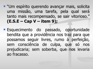    “Um espírito querendo avançar mais, solicita
    uma missão, uma tarefa, pela qual será
    tanto mais recompensado, se sair vitorioso.”
    (E.S.E – Cap V – item 9);
   Esquecimento do passado, oportunidade
    bendita que a providência nos traz para que
    possamos seguir livres, rumo à perfeição,
    sem consciência de culpa, que só nos
    prejudicaria; sem soberba, que nos levaria
    ao fracasso.
 