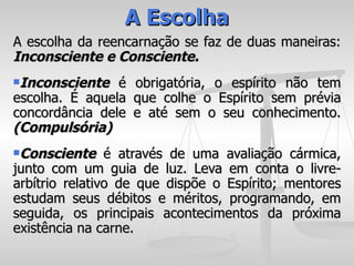 A Escolha
A escolha da reencarnação se faz de duas maneiras:
Inconsciente e Consciente.
Inconsciente   é   obrigatória, o espírito não tem
escolha. É aquela   que colhe o Espírito sem prévia
concordância dele   e até sem o seu conhecimento.
(Compulsória)
Consciente     é através de uma avaliação cármica,
junto com um guia de luz. Leva em conta o livre-
arbítrio relativo de que dispõe o Espírito; mentores
estudam seus débitos e méritos, programando, em
seguida, os principais acontecimentos da próxima
existência na carne.
 