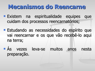 Mecanismos do Reencarne
   Existem na espiritualidade equipes que
    cuidam dos processos reencarnatórios;
   Estudando as necessidades do espírito que
    vai reencarnar e os que vão recebê-lo aqui
    na terra;
   Ás vezes leva-se     muitos   anos   nesta
    preparação.
 