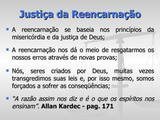 Justiça da Reencarnação
   A reencarnação se baseia nos princípios da
    misericórdia e da justiça de Deus;
   A reencarnação nos dá o meio de resgatarmos os
    nossos erros através de novas provas;
   Nós, seres criados por Deus, muitas vezes
    transgredimos suas leis e, por isso mesmo, somos
    forçados a sofrer as conseqüências;
   “A razão assim nos diz e é o que os espíritos nos
    ensinam”. Allan Kardec - pag. 171
 