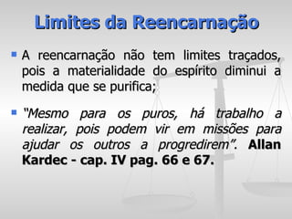 Limites da Reencarnação
   A reencarnação não tem limites traçados,
    pois a materialidade do espírito diminui a
    medida que se purifica;
   “Mesmo para os puros, há trabalho a
    realizar, pois podem vir em missões para
    ajudar os outros a progredirem”. Allan
    Kardec - cap. IV pag. 66 e 67.
 