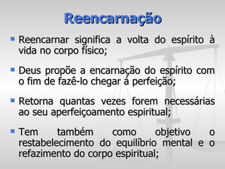 Reencarnação
   Reencarnar significa a volta do espírito à
    vida no corpo físico;
   Deus propõe a encarnação do espírito com
    o fim de fazê-lo chegar á perfeição;
   Retorna quantas vezes forem necessárias
    ao seu aperfeiçoamento espiritual;
   Tem      também     como       objetivo o
    restabelecimento do equilíbrio mental e o
    refazimento do corpo espiritual;
 