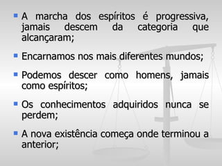    A marcha dos espíritos é progressiva,
    jamais descem da categoria que
    alcançaram;
   Encarnamos nos mais diferentes mundos;
   Podemos descer como homens, jamais
    como espíritos;
   Os conhecimentos adquiridos nunca se
    perdem;
   A nova existência começa onde terminou a
    anterior;
 