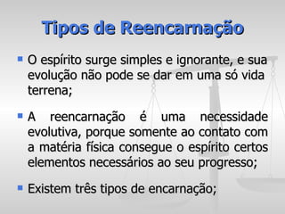 Tipos de Reencarnação
   O espírito surge simples e ignorante, e sua
    evolução não pode se dar em uma só vida
    terrena;
   A reencarnação é uma necessidade
    evolutiva, porque somente ao contato com
    a matéria física consegue o espírito certos
    elementos necessários ao seu progresso;
   Existem três tipos de encarnação;
 