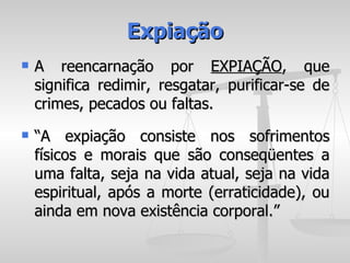 Expiação
   A reencarnação por EXPIAÇÃO, que
    significa redimir, resgatar, purificar-se de
    crimes, pecados ou faltas.
   “A expiação consiste nos sofrimentos
    físicos e morais que são conseqüentes a
    uma falta, seja na vida atual, seja na vida
    espiritual, após a morte (erraticidade), ou
    ainda em nova existência corporal.”
 