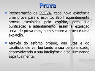 Prova
   Reencarnação de PROVA, cada nova existência
    uma prova para o espírito. São frequentemente
    provas escolhidas pelo espírito, para sua
    purificação e adiantamento, assim a expiação
    serve de prova mas, nem sempre a prova é uma
    expiação.
   Através do esforço próprio, das lutas e do
    sacrifício, ele vai burilando a sua personalidade,
    desenvolvendo a sua inteligência e se iluminando
    espiritualmente.
 