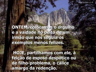 ONTEM, colocamos o orgulho e a vaidade no peito de um irmão que nos seguia os exemplos menos felizes.   HOJE, partilhamos com ele, à feição de esposo despótico ou de filho-problema, o cálice amargo da redenção.  