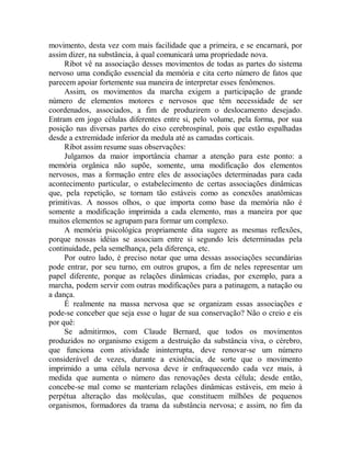 movimento, desta vez com mais facilidade que a primeira, e se encarnará, por
assim dizer, na substância, à qual comunicará uma propriedade nova.
Ribot vê na associação desses movimentos de todas as partes do sistema
nervoso uma condição essencial da memória e cita certo número de fatos que
parecem apoiar fortemente sua maneira de interpretar esses fenômenos.
Assim, os movimentos da marcha exigem a participação de grande
número de elementos motores e nervosos que têm necessidade de ser
coordenados, associados, a fim de produzirem o deslocamento desejado.
Entram em jogo células diferentes entre si, pelo volume, pela forma, por sua
posição nas diversas partes do eixo cerebrospinal, pois que estão espalhadas
desde a extremidade inferior da medula até as camadas corticais.
Ribot assim resume suas observações:
Julgamos da maior importância chamar a atenção para este ponto: a
memória orgânica não supõe, somente, uma modificação dos elementos
nervosos, mas a formação entre eles de associações determinadas para cada
acontecimento particular, o estabelecimento de certas associações dinâmicas
que, pela repetição, se tornam tão estáveis como as conexões anatômicas
primitivas. A nossos olhos, o que importa como base da memória não é
somente a modificação imprimida a cada elemento, mas a maneira por que
muitos elementos se agrupam para formar um complexo.
A memória psicológica propriamente dita sugere as mesmas reflexões,
porque nossas idéias se associam entre si segundo leis determinadas pela
continuidade, pela semelhança, pela diferença, etc.
Por outro lado, é preciso notar que uma dessas associações secundárias
pode entrar, por seu turno, em outros grupos, a fim de neles representar um
papel diferente, porque as relações dinâmicas criadas, por exemplo, para a
marcha, podem servir com outras modificações para a patinagem, a natação ou
a dança.
É realmente na massa nervosa que se organizam essas associações e
pode-se conceber que seja esse o lugar de sua conservação? Não o creio e eis
por quê:
Se admitirmos, com Claude Bernard, que todos os movimentos
produzidos no organismo exigem a destruição da substância viva, o cérebro,
que funciona com atividade ininterrupta, deve renovar-se um número
considerável de vezes, durante a existência, de sorte que o movimento
imprimido a uma célula nervosa deve ir enfraquecendo cada vez mais, à
medida que aumenta o número das renovações desta célula; desde então,
concebe-se mal como se manteriam relações dinâmicas estáveis, em meio à
perpétua alteração das moléculas, que constituem milhões de pequenos
organismos, formadores da trama da substância nervosa; e assim, no fim da
 