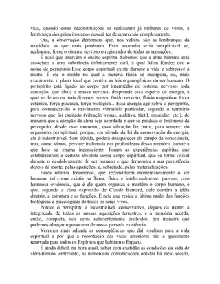 vida, quando essas reconstituições se realizaram já milhares de vezes, a
lembrança dos primeiros anos deverá ter desaparecido completamente.
Ora, a observação demonstra que, nos velhos, são as lembranças da
mocidade as que mais persistem. Essa anomalia seria inexplicável se,
realmente, fosse o sistema nervoso o registrador de todas as sensações.
É aqui que intervém o ensino espírita. Sabemos que a alma humana está
associada a uma substância infinitamente sutil, à qual Allan Kardec deu o
nome de perispírito.Esse corpo espiritual existe durante a vida e sobrevive à
morte. É ele o molde no qual a matéria física se incorpora, ou, mais
exatamente, o plano ideal que contém as leis organogênicas do ser humano. O
perispírito está ligado ao corpo por intermédio do sistema nervoso; toda
sensação, que abala a massa nervosa, desprende essa espécie de energia, à
qual se deram os mais diversos nomes: fluido nervoso, fluido magnético, força
ectênica, força psíquica, força biológica... Essa energia age sobre o perispírito,
para comunicar-lhe o movimento vibratório particular, segundo o território
nervoso que foi excitado (vibração visual, auditiva, táctil, muscular, etc.), de
maneira que a atenção da alma seja acordada e que se produza o fenômeno da
percepção; desde esse momento, essa vibração faz parte, para sempre, do
organismo perispiritual, porque, em virtude da lei da conservação da energia,
ela é indestrutível. Sem dúvida, poderá desaparecer do campo da consciência,
mas, como vimos, persiste inalterada nas profundezas dessa memória latente a
que hoje se chama inconsciente. Foram as experiências espíritas que
estabeleceram a certeza absoluta desse corpo espiritual, que se torna visível
durante o desdobramento do ser humano e que demonstra a sua persistência
depois da morte, pelas aparições, e, sobretudo, pelas materializações.
Esses últimos fenômenos, que reconstituem momentaneamente o ser
humano, tal como existia na Terra, física e intelectualmente, provam, com
luminosa evidência, que é ele quem organiza e mantém o corpo humano, e
que, segundo a clara expressão de Claude Bernard, dele contém a idéia
diretriz, a estrutura e as funções. É nele que reside a última razão das funções
biológicas e psicológicas de todos os seres vivos.
Porque o perispírito é indestrutível, conservamos, depois da morte, a
integridade de todas as nossas aquisições terrestres, e a memória acorda,
então, completa, nos seres suficientemente evolvidos, por maneira que
podemos abraçar o panorama de nossa passada existência.
Veremos mais adiante as conseqüências que daí resultam para a vida
espiritual e por que a recordação das vidas anteriores não é igualmente
renovada para todos os Espíritos que habitam o Espaço.
É ainda difícil, na hora atual, saber com exatidão as condições da vida de
além-túmulo; entretanto, as numerosas comunicações obtidas há meio século,
 