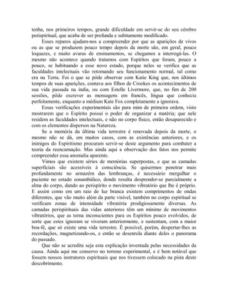 tenha, nos primeiros tempos, grande dificuldade em servir-se do seu cérebro
perispiritual, que acaba de ser profunda e subitamente modificado.
Esses reparos ajudam-nos a compreender por que as aparições de vivos
ou as que se produzem pouco tempo depois da morte são, em geral, pouco
loquazes, e muito avaras de ensinamentos, se chegamos a interrogá-las. O
mesmo não acontece quando tratamos com Espíritos que foram, pouco a
pouco, se habituando a esse novo estado, porque neles se verifica que as
faculdades intelectuais vão retomando seu funcionamento normal, tal como
era na Terra. Foi o que se pôde observar com Katie King que, nos últimos
tempos de suas aparições, contava aos filhos de Crookes os acontecimentos de
sua vida passada na índia, ou com Estelle Livermore, que, no fim de 200
sessões, pôde escrever as mensagens em francês, língua que conhecia
perfeitamente, enquanto a médium Kate Fox completamente a ignorava.
Essas verificações experimentais são para mim de primeira ordem, visto
mostrarem que o Espírito possui o poder de organizar a matéria; que nele
residem as faculdades intelectuais, e não no corpo físico, então desaparecido e
com os elementos dispersos na Natureza.
Se a memória da última vida terrestre é renovada depois da morte, o
mesmo não se dá, em muitos casos, com as existências anteriores, e os
inimigos do Espiritismo procuram servir-se deste argumento para combater a
teoria da reencarnação. Mas ainda aqui a observação dos fatos nos permite
compreender essa anomalia aparente.
Vimos que existem séries de memórias superpostas, e que as camadas
superficiais são acessíveis à consciência. Se quisermos penetrar mais
profundamente no armazém das lembranças, é necessário mergulhar o
paciente no estado sonambúlico, donde resulta desprender-se parcialmente a
alma do corpo, dando ao perispírito o movimento vibratório que lhe é próprio.
E assim como em um raio de luz branca existem comprimentos de ondas
diferentes, que vão muito além da parte visível, também no corpo espiritual se
verificam zonas de intensidade vibratória prodigiosamente diversas. As
camadas perispirituais das vidas anteriores têm um mínimo de movimentos
vibratórios, que as torna inconscientes para os Espíritos pouco evolvidos, de
sorte que estes ignoram se viveram anteriormente, e sustentam, com a maior
boa-fé, que só existe uma vida terrestre. É possível, porém, despertar-lhes as
recordações, magnetizando-os, e então se desenrola diante deles o panorama
do passado.
Que não se acredite seja esta explicação inventada pelas necessidades da
causa. Ainda aqui me conservo no terreno experimental, e é bem notável que
fossem nossos instrutores espirituais que nos tivessem colocado na pista deste
descobrimento.
 