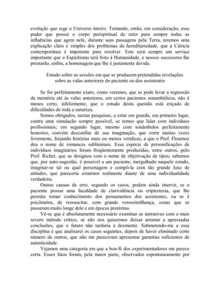 evolução que rege o Universo inteiro. Tomando, então, em consideração, esse
poder que possui o corpo perispiritual de reter para sempre todas as
influências que agem nele, durante suas passagens pela Terra, teremos uma
explicação clara e simples dos problemas da hereditariedade, que a Ciência
contemporânea é impotente para resolver. Este será sempre um serviço
importante que o Espiritismo terá feito à Humanidade, e nossos sucessores lhe
prestarão, enfim, a homenagem que lhe é justamente devida.
Estudo sobre as sessões em que se produzem pretendidas revelações
sobre as vidas anteriores do paciente ou dos assistentes
Se for perfeitamente exato, como veremos, que se pode levar a regressão
da memória até às vidas anteriores, em certos pacientes sonambúlicos, não é
menos certo, infelizmente, que o estudo desta questão está eriçado de
dificuldades de toda a natureza.
Somos obrigados, nestas pesquisas, a estar em guarda, em primeiro lugar,
contra uma simulação sempre possível, se temos que lidar com indivíduos
profissionais; em segundo lugar, mesmo com sonâmbulos perfeitamente
honestos, convém desconfiar de sua imaginação, que corre muitas vezes
livremente, forjando histórias mais ou menos verídicas, a que o Prof. Flournoy
deu o nome de romances subliminais. Essa espécie de personificações de
indivíduos imaginários foram freqüentemente produzidas, entre outros, pelo
Prof. Richet, que as designou com o nome de objetivação de tipos; sabemos
que, por auto-sugestão, é possível a um paciente, mergulhado naquele estado,
imaginar-se tal ou qual personagem e compô-la com tão grande luxo de
atitudes, que pareceria estarmos realmente diante de uma individualidade
verdadeira.
Outras causas de erro, segundo os casos, podem ainda intervir, se o
paciente possui uma faculdade de clarividência ou criptestesia, que lhe
permita tomar conhecimento dos pensamentos dos assistentes, ou se é
psicômetra, de ressuscitar, com grande verossimilhança, cenas que se
passaram muito longe dele e em épocas pretéritas.
Vê-se que é absolutamente necessário examinar as narrativas com o mais
severo método crítico, se não nos quisermos deixar arrastar a apressadas
conclusões, que o futuro não tardaria a desmentir. Submetendo-me a essa
disciplina é que analisarei os casos seguintes, depois de haver eliminado certo
número de outros, que não me pareceram apresentar garantias suficientes de
autenticidade.
Vejamos uma categoria em que a boa-fé dos experimentadores me parece
certa. Esses fatos foram, pela maior parte, observados espontaneamente por
 