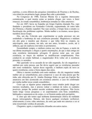 espíritas, e como diferem das pesquisas sistemáticas de Flournoy e de Rochas,
vou relatá-los em primeiro lugar, porque lhes cabe a prioridade.
No Congresso de 1900, Estevan Marata fez a seguinte interessante
comunicação, a qual mostra como se poderia chegar, por vezes, a fazer
renascer, no estado sonambúlico, lembranças tomadas às vidas anteriores:
Foi em 1887; havia na Espanha um Grupo Espirita chamado Paz, cujo
fundador e presidente era Fernandez Colavida, cognominado, do outro lado
dos Pireneus, o Kardec espanhol. Nas suas sessões, o Grupo fazia o estudo e a
fiscalização dos problemas espíritas. Minha mulher e eu éramos, nessa época,
membros desse Grupo.
Ora, um dia, Colavida quis experimentar se podia provocar em um
sonâmbulo a lembrança de suas existências passadas. Magnetizou o médium
em alto grau e mandou que dissesse o que tinha feito na véspera, na
antevéspera, uma semana, um mês, um ano antes, levando-o, assim, até à
infância, que ele explicou com todos os pormenores.
Encaminhado sempre, o médium contou sua vida no Espaço, a morte de
sua última encarnação e chegou a quatro encarnações, de que a mais antiga era
uma existência inteiramente selvagem. É preciso notar que, em cada
existência, os traços do médium se modificavam completamente. Para
conduzi-lo ao estado habitual, o magnetizador fê-lo voltar até à existência
presente, e o acordou.
Não querendo ver-se acusado de ter sido enganado, fez ele magnetizar o
médium por outra pessoa, que lhe devia sugerir que as existências passadas
não eram verdadeiras. Apesar dessa sugestão, o médium expôs de novo as
quatro existências, como o fizera alguns dias antes.
Obtive o mesmo resultado com outro médium - diz ele; magnetizei minha
mulher até ao sonambulismo, para comprovar o caso de uma poesia que lhe
tinha sido oferecida por D. Amália Domingo Sóler, na qual um Espírito lhe
anunciava um fato acontecido em existência anterior; o caso foi confirmado
por minha mulher nesse estado sonambúlico.
Creio que se alguém quiser empreender esses estudos pode chegar aos
mesmos resultados, mas é preciso rodear o médium de todos os cuidados
possíveis, porque lhe podem suceder acidentes muito perigosos. Não leveis
muito longe vossas pesquisas e só experimenteis com bons sonâmbulos,
habituados a separarem-se do corpo, e a só ficarem unidos pelo perispírito.
E claro que não temos aqui nenhuma demonstração efetiva da realidade
dessas retrocognições. Demais, não houve qualquer revelação verificável,
relativamente a essas vidas anteriores, de sorte que nada nos autoriza a ver ai
uma ressurreição verídica do passado.
Chegamos, agora, a experiências efetuadas em outros meios.
 