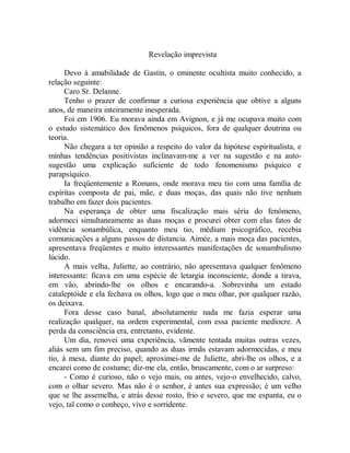 Revelação imprevista
Devo à amabilidade de Gastin, o eminente ocultista muito conhecido, a
relação seguinte:
Caro Sr. Delanne.
Tenho o prazer de confirmar a curiosa experiência que obtive a alguns
anos, de maneira inteiramente inesperada.
Foi em 1906. Eu morava ainda em Avignon, e já me ocupava muito com
o estudo sistemático dos fenômenos psíquicos, fora de qualquer doutrina ou
teoria.
Não chegara a ter opinião a respeito do valor da hipótese espiritualista, e
minhas tendências positivistas inclinavam-me a ver na sugestão e na auto-
sugestão uma explicação suficiente de todo fenomenismo psíquico e
parapsíquico.
Ia freqüentemente a Romans, onde morava meu tio com uma família de
espíritas composta de pai, mãe, e duas moças, das quais não tive nenhum
trabalho em fazer dois pacientes.
Na esperança de obter uma fiscalização mais séria do fenômeno,
adormeci simultaneamente as duas moças e procurei obter com elas fatos de
vidência sonambúlica, enquanto meu tio, médium psicográfico, recebia
comunicações a alguns passos de distancia. Aimée, a mais moça das pacientes,
apresentava freqüentes e muito interessantes manifestações de sonambulismo
lúcido.
A mais velha, Juliette, ao contrário, não apresentava qualquer fenômeno
interessante: ficava em uma espécie de letargia inconsciente, donde a tirava,
em vão, abrindo-lhe os olhos e encarando-a. Sobrevinha um estado
cataleptóide e ela fechava os olhos, logo que o meu olhar, por qualquer razão,
os deixava.
Fora desse caso banal, absolutamente nada me fazia esperar uma
realização qualquer, na ordem experimental, com essa paciente medíocre. A
perda da consciência era, entretanto, evidente.
Um dia, renovei uma experiência, vãmente tentada muitas outras vezes,
aliás sem um fim preciso, quando as duas irmãs estavam adormecidas, e meu
tio, à mesa, diante do papel; aproximei-me de Juliette, abri-lhe os olhos, e a
encarei como de costume; diz-me ela, então, bruscamente, com o ar surpreso:
- Como é curioso, não o vejo mais, ou antes, vejo-o envelhecido, calvo,
com o olhar severo. Mas não é o senhor, é antes sua expressão; é um velho
que se lhe assemelha, e atrás desse rosto, frio e severo, que me espanta, eu o
vejo, tal como o conheço, vivo e sorridente.
 