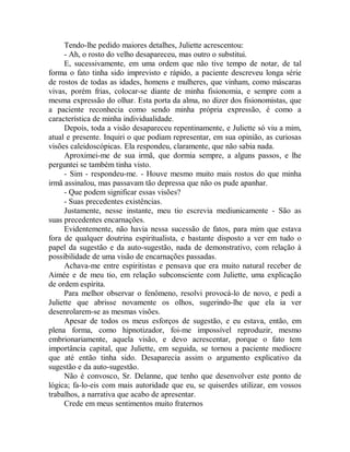 Tendo-lhe pedido maiores detalhes, Juliette acrescentou:
- Ah, o rosto do velho desapareceu, mas outro o substitui.
E, sucessivamente, em uma ordem que não tive tempo de notar, de tal
forma o fato tinha sido imprevisto e rápido, a paciente descreveu longa série
de rostos de todas as idades, homens e mulheres, que vinham, como máscaras
vivas, porém frias, colocar-se diante de minha fisionomia, e sempre com a
mesma expressão do olhar. Esta porta da alma, no dizer dos fisionomistas, que
a paciente reconhecia como sendo minha própria expressão, é como a
característica de minha individualidade.
Depois, toda a visão desapareceu repentinamente, e Juliette só viu a mim,
atual e presente. Inquiri o que podiam representar, em sua opinião, as curiosas
visões caleidoscópicas. Ela respondeu, claramente, que não sabia nada.
Aproximei-me de sua irmã, que dormia sempre, a alguns passos, e lhe
perguntei se também tinha visto.
- Sim - respondeu-me. - Houve mesmo muito mais rostos do que minha
irmã assinalou, mas passavam tão depressa que não os pude apanhar.
- Que podem significar essas visões?
- Suas precedentes existências.
Justamente, nesse instante, meu tio escrevia mediunicamente - São as
suas precedentes encarnações.
Evidentemente, não havia nessa sucessão de fatos, para mim que estava
fora de qualquer doutrina espiritualista, e bastante disposto a ver em tudo o
papel da sugestão e da auto-sugestão, nada de demonstrativo, com relação à
possibilidade de uma visão de encarnações passadas.
Achava-me entre espiritistas e pensava que era muito natural receber de
Aimée e de meu tio, em relação subconsciente com Juliette, uma explicação
de ordem espírita.
Para melhor observar o fenômeno, resolvi provocá-lo de novo, e pedi a
Juliette que abrisse novamente os olhos, sugerindo-lhe que ela ia ver
desenrolarem-se as mesmas visões.
Apesar de todos os meus esforços de sugestão, e eu estava, então, em
plena forma, como hipnotizador, foi-me impossível reproduzir, mesmo
embrionariamente, aquela visão, e devo acrescentar, porque o fato tem
importância capital, que Juliette, em seguida, se tornou a paciente medíocre
que até então tinha sido. Desaparecia assim o argumento explicativo da
sugestão e da auto-sugestão.
Não é convosco, Sr. Delanne, que tenho que desenvolver este ponto de
lógica; fa-lo-eis com mais autoridade que eu, se quiserdes utilizar, em vossos
trabalhos, a narrativa que acabo de apresentar.
Crede em meus sentimentos muito fraternos
 