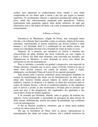 ocultos, pois adquiriam os conhecimentos deste mundo e uma nítida
compreensão de seu futuro após a morte e das leis que regem os mundos
superiores. Os ensinamentos internos e superiores permaneciam selado para o
povo, ainda não suficientemente preparado para aprendê-los. Todavia,
praticamente toda população egípcia sabia destes mistérios, de tudo que
relacionava com a vida depois da morte e de como se preparar para enfrentá-la
corajosamente.
A Pérsia e a Grécia
Encontra-se no Masdeismo, religião da Pérsia, uma concepção muito
elevada, a da redenção final concedida a todas as criaturas, depois de haverem,
entretanto, experimentado as provas expiatórias que devem conduzir a alma
humana à sua felicidade final. É a condenação de um inferno eterno, que
estaria em contradição absoluta com a bondade do Autor de todos os seres.
Pitágoras foi o primeiro que introduziu na Grécia a doutrina dos
renascimentos da alma, doutrina que havia conhecido em suas viagens ao
Egito e à Pérsia. Ele tinha duas doutrinas, uma reservada aos iniciados, que
freqüentavam os Mistérios, e outra destinada ao povo; esta última deu
nascimento ao erro da metempsicose.
Para os iniciados, a ascensão era gradual e progressiva, sem regressão às
formas inferiores, enquanto que ao povo, pouco evolvido, ensinava-se que as
almas ruins deviam renascer em corpos de animais, como o expõe,
nitidamente, seu discípulo Timeu de Locres (2) na seguinte passagem:
Pela mesma razão é preciso estabelecer penas passageiras (fundadas na
crença) da transformação das almas (ou da metempsicose), de sorte que as
almas (dos homens) tímidas passam (depois da morte) para corpos de
mulheres, expostas ao desprezo e às injúrias; as almas dos assassinos para os
corpos de animais ferozes, a fim de aí receberem punições; as dos impudicos
para os porcos e javalis; as dos inconstantes e levianos para os pássaros que
voam nos ares; a dos preguiçosos, dos vagabundos, dos ignorantes e dos
loucos para a forma de animais aquáticos.
É de assinalar que Heródoto, falando, entre os gregos, da doutrina dos
egípcios, tivesse pressentido a necessidade da passagem da alma através da
fieira animal, atribuindo-lhe, porém, um caráter de penalidade, que confirmou
o erro da metempsicose.
O Pai da História acreditava, entretanto, que as almas puras podiam
evolver em outros astros do Céu.
Diz que os hierofantes de Mitra, entre os persas, representavam as
transmigrações das almas nos corpos celestes, sob o símbolo misterioso de
 