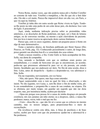 Notou Reine, muitas vezes, que não poderia nunca pôr o Senhor Corniller
ao corrente de tudo isso. Vetellini a tranqüiliza, e lhe diz que ele a fará falar
alto. Ela não o crê muito. Parece-lhe impossível dizer em alta voz, em Paris, o
que viu aqui na América.
Vetellini já tinha dito em outra sessão que Reine vivera no Egito. Tendo-
se-lhe posto na mão uma pedra de um colar desse país, ela declarou: Isso vem
do Egito. E psicometria?
Aqui, ainda, nenhuma indicação precisa sobre as pretendidas vidas
anteriores, e as descrições de Reine poderiam, em rigor, ser o fruto de leituras
antigas, ou de conversas ouvidas, ou mesmo a ação clarividente da paciente.
Isto nos leva à maior reserva na apreciação deste curioso fenômeno.
Parece que, com os casos seguintes, damos um pequeno passo à frente em
algo de mais demonstrativo.
Tomo a narrativa abaixo, da brochura publicada por Henri Sausse (Des
Preuves, en Voilà, pág. 32). Conhecendo pessoalmente o autor, de longa data,
posso garantir sua absoluta boa-fé e a veracidade dos seus relatos.
Vindo a nossas reuniões, a Sra. Conte Galix se fazia acompanhar da Srta.
Sofia, sua dama de companhia.
Esta, notando a facilidade com que os médiuns eram postos em
sonambulismo, e o estado de bem-estar em que se encontravam, ao acordar,
pediu-me que procurasse adormecê-la para ver se ela possuía, em estado
latente, faculdades que nos pudessem ser úteis. No fim de uma sessão, disse à
Srta. Luísa, antes de despertá-la - Ajude-a a desprender-se; vou adormecer a
Srta. Sofia.
Ela me respondeu, nervosamente, em voz baixa:
- Não, não quero. Não quero, mas faça como entender.
Fiquei surpreendido com o tom no qual foi feita a observação, e não
insisti. No dia seguinte, revi Luisa, e, sem lhe dizer o fim de minha visita, pô-
la em sonambulismo, e perguntei-lhe a causa de sua conduta, na véspera. Ela
se obstinou, por muito tempo, em guardar um segredo que não me dizia
respeito, mas, por insistência minha, acabou por declarar:
- Opus-me porque essa pessoa foi a causa de minha desgraça em passada
existência; nós nos juramos um ódio eterno; eu a desprezo, odeio, e nunca lhe
perdoarei; nunca, ouviu, todo o mal que me fez.
- Creio - disse-lhe eu - que não foi só o acaso que as colocou no mesmo
caminho, mas os nossos amigos, para proporcionar-lhes o meio de
reconciliação.
Ela revoltou-se contra esta idéia, mas, à força de paciência e de boas
razões, acabei por fazer com que ela prometesse ajudar-me a adormecê-la e
lhe perdoasse.
 