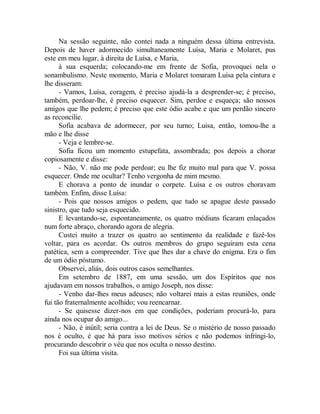 Na sessão seguinte, não contei nada a ninguém dessa última entrevista.
Depois de haver adormecido simultaneamente Luísa, Maria e Molaret, pus
este em meu lugar, à direita de Luísa, e Maria,
à sua esquerda; colocando-me em frente de Sofia, provoquei nela o
sonambulismo. Neste momento, Maria e Molaret tomaram Luísa pela cintura e
lhe disseram:
- Vamos, Luísa, coragem, é preciso ajudá-la a desprender-se; é preciso,
também, perdoar-lhe, é preciso esquecer. Sim, perdoe e esqueça; são nossos
amigos que lhe pedem; é preciso que este ódio acabe e que um perdão sincero
as reconcilie.
Sofia acabava de adormecer, por seu turno; Luisa, então, tomou-lhe a
mão e lhe disse
- Veja e lembre-se.
Sofia ficou um momento estupefata, assombrada; pos depois a chorar
copiosamente e disse:
- Não, V. não me pode perdoar; eu lhe fiz muito mal para que V. possa
esquecer. Onde me ocultar? Tenho vergonha de mim mesmo.
E chorava a ponto de inundar o corpete. Luísa e os outros choravam
também. Enfim, disse Luísa:
- Pois que nossos amigos o pedem, que tudo se apague deste passado
sinistro, que tudo seja esquecido.
E levantando-se, espontaneamente, os quatro médiuns ficaram enlaçados
num forte abraço, chorando agora de alegria.
Custei muito a trazer os quatro ao sentimento da realidade e fazê-los
voltar, para os acordar. Os outros membros do grupo seguiram esta cena
patética, sem a compreender. Tive que lhes dar a chave do enigma. Era o fim
de um ódio póstumo.
Observei, aliás, dois outros casos semelhantes.
Em setembro de 1887, em uma sessão, um dos Espíritos que nos
ajudavam em nossos trabalhos, o amigo Joseph, nos disse:
- Venho dar-lhes meus adeuses; não voltarei mais a estas reuniões, onde
fui tão fraternalmente acolhido; vou reencarnar.
- Se quisesse dizer-nos em que condições, poderiam procurá-lo, para
ainda nos ocupar do amigo...
- Não, é inútil; seria contra a lei de Deus. Se o mistério de nosso passado
nos é oculto, é que há para isso motivos sérios e não podemos infringi-lo,
procurando descobrir o véu que nos oculta o nosso destino.
Foi sua última visita.
 