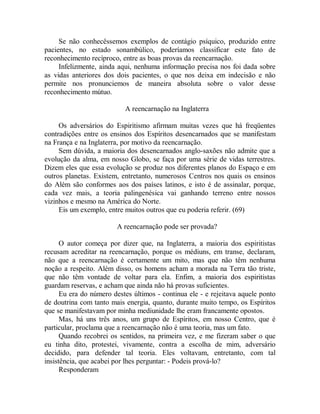 Se não conhecêssemos exemplos de contágio psíquico, produzido entre
pacientes, no estado sonambúlico, poderíamos classificar este fato de
reconhecimento recíproco, entre as boas provas da reencarnação.
Infelizmente, ainda aqui, nenhuma informação precisa nos foi dada sobre
as vidas anteriores dos dois pacientes, o que nos deixa em indecisão e não
permite nos pronunciemos de maneira absoluta sobre o valor desse
reconhecimento mútuo.
A reencarnação na Inglaterra
Os adversários do Espiritismo afirmam muitas vezes que há freqüentes
contradições entre os ensinos dos Espíritos desencarnados que se manifestam
na França e na Inglaterra, por motivo da reencarnação.
Sem dúvida, a maioria dos desencarnados anglo-saxões não admite que a
evolução da alma, em nosso Globo, se faça por uma série de vidas terrestres.
Dizem eles que essa evolução se produz nos diferentes planos do Espaço e em
outros planetas. Existem, entretanto, numerosos Centros nos quais os ensinos
do Além são conformes aos dos países latinos, e isto é de assinalar, porque,
cada vez mais, a teoria palingenésica vai ganhando terreno entre nossos
vizinhos e mesmo na América do Norte.
Eis um exemplo, entre muitos outros que eu poderia referir. (69)
A reencarnação pode ser provada?
O autor começa por dizer que, na Inglaterra, a maioria dos espiritistas
recusam acreditar na reencarnação, porque os médiuns, em transe, declaram,
não que a reencarnação é certamente um mito, mas que não têm nenhuma
noção a respeito. Além disso, os homens acham a morada na Terra tão triste,
que não têm vontade de voltar para ela. Enfim, a maioria dos espiritistas
guardam reservas, e acham que ainda não há provas suficientes.
Eu era do número destes últimos - continua ele - e rejeitava aquele ponto
de doutrina com tanto mais energia, quanto, durante muito tempo, os Espíritos
que se manifestavam por minha mediunidade lhe eram francamente opostos.
Mas, há uns três anos, um grupo de Espíritos, em nosso Centro, que é
particular, proclama que a reencarnação não é uma teoria, mas um fato.
Quando recobrei os sentidos, na primeira vez, e me fizeram saber o que
eu tinha dito, protestei, vivamente, contra a escolha de mim, adversário
decidido, para defender tal teoria. Eles voltavam, entretanto, com tal
insistência, que acabei por lhes perguntar: - Podeis prová-lo?
Responderam
 
