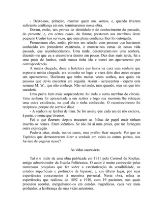 - Deixe-nos, primeiro, mostrar quem nós somos, e, quando tiverem
suficiente confiança em nós, terminaremos nossa obra.
Deram, então, tais provas de identidade e de conhecimento do passado,
do presente, e, em certos casos, do futuro; prestaram aos membros deste
pequeno Centro tais serviços, que uma plena confiança lhes foi outorgada.
Prometeram eles, então, pôr-nos em relação com pessoas que havíamos
conhecido em precedente existência, e mostrar-nos cenas de nossa vida
passada, que reconheceríamos. Uma tarde, descreveram-nos uma senhora,
dizendo-me que eu a encontraria dentro em pouco. Dez dias mais tarde, fui a
uma praia de banhos, onde nunca tinha ido e tomei um apartamento por
correspondência.
A minha chegada, disse a hoteleira que havia na casa uma senhora que
esperava minha chegada; era estranha no lugar e viera dois dias antes ocupar
um apartamento. Declarara que tinha muitas vezes sonhos, nos quais via
pessoas que devia encontrar em seguida. Assim - acrescentou - espero esta
semana M. W., que não conheço. Não sei onde, nem quando, mas sei que isto
sucederá.
Uma prova bem mais surpreendente foi dada a outro membro do círculo.
Uma senhora foi apresentada a um senhor e logo sua memória lhe retraçou
uma outra existência, na qual ela o tinha conhecido. O reconhecimento foi
recíproco, porque ele sorriu e disse
- A senhora se lembra de mim. Se for assim, que cada um de nós escreva,
à parte, o nome que tivemos.
Foi o que fizeram; depois trocaram as folhas de papel onde tinham
inscrito os nomes. Eram idênticos. Se não há ai uma prova, que me forneçam
outra explicação.
Poderia citar, ainda, outros casos, mas prefiro ficar naquele. Por que os
Espíritos que demonstraram dizer a verdade em todos os outros pontos, nos
haviam de enganar nesse?
As vidas sucessivas
Tal é o titulo de uma obra publicada em 1911 pelo Coronel de Rochas,
antigo administrador da Escola Politécnica. O autor é muito conhecido pelas
numerosas pesquisas que fez sobre a exteriorização da sensibilidade, os
estados superficiais e profundos da hipnose, e, em último lugar, por suas
experiências concernentes à memória pré-natal. Nesta obra, relata as
experiências que realizou de 1892 a 1910, com 19 pacientes, nos quais
procurou acordar, mergulhando-os em estados magnéticos, cada vez mais
profundos, a lembrança de suas vidas anteriores.
 