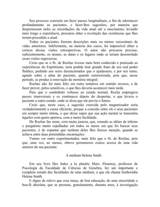 Seu processo consistia em fazer passes longitudinais, a fim de adormecer
profundamente os pacientes, e fazer-lhes sugestões, por maneira que
despertassem neles as recordações da vida atual até o nascimento; levando
mais longe a experiência, procurou obter a revelação das existências que lhes
teriam precedido a atual.
Todos os pacientes fizeram descrições mais ou menos verossímeis de
vidas anteriores. Infelizmente, na maioria dos casos, foi impossível obter a
certeza dessas visões retrospectivas. O autor não procurou precisar,
suficientemente, os nomes, as datas e os lugares onde se teriam desenrolado
essas visões regressivas.
Creio que se o Sr. de Rochas tivesse mais bem conhecido e praticado as
experiências do Espiritismo, teria podida tirar grande fruto de seu real poder
fluídico, pedindo aos seres desencarnados que o ajudassem, e por seu turno,
agindo sobre a alma do paciente, quando exteriorizada, pois que, nesse
período, se produz à renovação da memória integral.
Rochas não foi mais feliz em outra tentativa em sentido inverso, a de
fazer prever, pelos sensitivos, o que lhes deveria acontecer mais tarde.
Para que o sonâmbulo voltasse ao estado normal, Rocha empregava
passes transversais e os continuava depois do despertar, o que levava o
paciente a outro estado, onde se dizia que ele previa o futuro.
Creio que, neste caso, a sugestão exercida pelo magnetizador seria
verdadeiramente a causa eficiente, porque a conexão entre ele e seus pacientes
era sempre muito intima, o que deixa supor que sua ação mental se transmitia
àqueles com quem operava, com a maior facilidade.
De Rochas faz notar, com muita justeza, que, estando as idéias de inferno
e purgatório muito espalhadas em todos os meios em que foi buscar seus
pacientes, é de espantar que nenhum deles lhes fizesse menção, quando se
achava entre duas pretendidas encarnações.
Vamos ver outro experimentador, mais feliz que o Sr. de Rochas, pois
que, uma vez, ao menos, obteve pormenores exatos acerca de uma vida
anterior de sua paciente.
A médium Helena Smith
Em seu livro Des Indes a Ia planète Mars, Flournoy, professor de
Psicologia da Faculdade de Ciências de Genebra, fez um importante e
completo estudo das faculdades de uma médium, a que ele chama Senhorinha
Helena Smith.
E digno de relevo que essa moça, de boa educação, de uma sinceridade e
boa-fé absoluta, que se prestara, gratuitamente, durante anos, à investigação
 