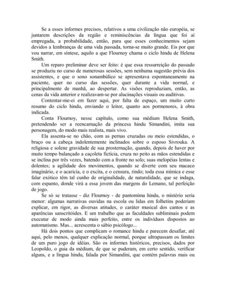 Se a esses informes precisos, relativos a uma civilização não européia, se
juntarem descrições da região e reminiscências da língua que foi aí
empregada, a probabilidade, então, para que esses conhecimentos sejam
devidos a lembranças de uma vida passada, torna-se muito grande. Eis por que
vou narrar, em síntese, aquilo a que Flournoy chama o ciclo hindu de Helena
Smith.
Um reparo preliminar deve ser feito: é que essa ressurreição do passado
se produziu no curso de numerosas sessões, sem nenhuma sugestão prévia dos
assistentes, e que o sono sonambúlico se apresentava espontaneamente na
paciente, quer no curso das sessões, quer durante a vida normal, e
principalmente de manhã, ao despertar. As visões reproduziam, então, as
cenas da vida anterior e realizavam-se por alucinações visuais ou auditivas.
Contentar-me-ei em fazer aqui, por falta de espaço, um muito curto
resumo do ciclo hindu, enviando o leitor, quanto aos pormenores, à obra
indicada.
Conta Flournoy, nesse capítulo, como sua médium Helena Smith,
pretendendo ser a reencarnação da princesa hindu Simandini, imita sua
personagem, do modo mais realista, mais vivo.
Ela assenta-se no chão, com as pernas cruzadas ou meio estendidas, o
braço ou a cabeça indolentemente inclinados sobre o esposo Sivrouka. A
religiosa e solene gravidade de sua prosternação, quando, depois de haver por
muito tempo balançado a caçoleta fictícia, cruza no peito as mãos estendidas e
se inclina por três vezes, batendo com a fronte no solo; suas melopéias lentas e
dolentes; a agilidade dos movimentos, quando se diverte com seu macaco
imaginário, e o acaricia, e o excita, e o censura, rindo; toda essa mímica e esse
falar exótico têm tal cunho de originalidade, de naturalidade, que se indaga,
com espanto, donde virá a essa jovem das margens do Lemano, tal perfeição
de jogo.
Se só se tratasse - diz Flournoy - de pantomima hindu, o mistério seria
menor: algumas narrativas ouvidas na escola ou lidas em folhetins poderiam
explicar, em rigor, as diversas atitudes, o caráter musical dos cantos e as
aparências sanscritóides. E um trabalho que as faculdades subliminais podem
executar de modo ainda mais perfeito, entre os indivíduos dispostos ao
automatismo. Mas... acrescenta o sábio psicólogo...
Há dois pontos que complicam o romance hindu e parecem desafiar, até
aqui, pelo menos, qualquer explicação normal, porque ultrapassam os limites
de um puro jogo de idéias. São os informes históricos, precisos, dados por
Leopoldo, o guia da médium, de que se puderam, em certo sentido, verificar
alguns, e a língua hindu, falada por Simandini, que contém palavras mais ou
 