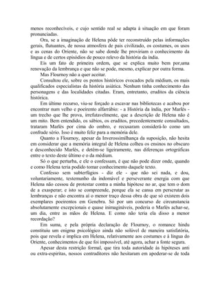 menos reconhecíveis, e cujo sentido real se adapta à situação em que foram
pronunciadas.
Ora, se a imaginação de Helena pôde ter reconstruído pelas informações
gerais, flutuantes, de nossa atmosfera de pais civilizado, os costumes, os usos
e as cenas do Oriente, não se sabe donde lhe proviriam o conhecimento da
língua e de certos episódios de pouco relevo da história da índia.
Eis um fato de primeira ordem, que se explica muito bem por,uma
renovação da lembrança e que não se pode, mesmo, explicar por outra forma.
Mas Flournoy não a quer aceitar.
Consultou ele, sobre os pontos históricos evocados pela médium, os mais
qualificados especialistas da história asiática. Nenhum tinha conhecimento das
personagens e das localidades citadas. Eram, entretanto, eruditos da ciência
histórica.
Em último recurso, viu-se forçado a escavar nas bibliotecas e acabou por
encontrar num velho e poeirento alfarrábio: - a História da índia, por Marlès -
um trecho que lhe prova, irrefutavelmente, que a descrição de Helena não é
um mito. Bem entendido, os sábios, os eruditos, precedentemente consultados,
trataram Marlès por cima do ombro, e recusaram considerá-lo como um
confrade sério. Isso é muito feliz para a memória dele.
Quanto a Flournoy, apesar da Inverossimilhança da suposição, não hesita
em considerar que a memória integral de Helena colheu os ensinos no obscuro
e desconhecido Marlès, e detém-se ligeiramente, nas diferenças ortográficas
entre o texto deste último e o da médium.
Só o que perturba, e ele o confessam, é que não pode dizer onde, quando
e como Helena teria podido tomar conhecimento daquele texto.
Confesso sem subterfúgios - diz ele - que não sei nada, e dou,
voluntariamente, testemunho da indomável e perseverante energia com que
Helena não cessou de protestar contra a minha hipótese no ar, que tem o dom
de a exasperar; e isto se compreende, porque ela se cansa em perscrutar as
lembranças e não encontra aí o menor traço dessa obra de que só existem dois
exemplares poeirentos em Genebra. Só por um concurso de circunstancia
absolutamente excepcionais e quase inimagináveis, poderia o Marlès achar-se,
um dia, entre as mãos de Helena. E como não teria ela disso a menor
recordação?
Em suma, e pela própria declaração de Flournoy, o romance hindu
constituiu um enigma psicológico ainda não solúvel de maneira satisfatória,
pois que revela e implica em Helena, relativamente aos costumes e à língua do
Oriente, conhecimentos de que foi impossível, até agora, achar a fonte segura.
Apesar desta restrição formal, que tira toda autoridade às hipóteses anti
ou extra-espiritas, nossos contraditores não hesitaram em apoderar-se de toda
 