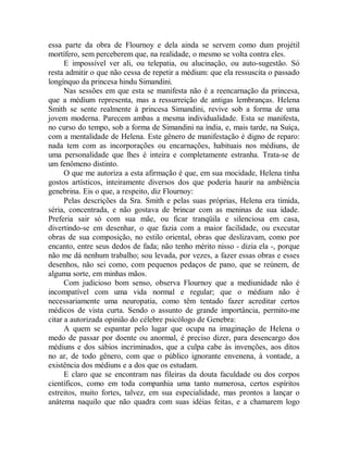 essa parte da obra de Flournoy e dela ainda se servem como dum projétil
mortífero, sem perceberem que, na realidade, o mesmo se volta contra eles.
E impossível ver ali, ou telepatia, ou alucinação, ou auto-sugestão. Só
resta admitir o que não cessa de repetir a médium: que ela ressuscita o passado
longínquo da princesa hindu Simandini.
Nas sessões em que esta se manifesta não é a reencarnação da princesa,
que a médium representa, mas a ressurreição de antigas lembranças. Helena
Smith se sente realmente à princesa Simandini, revive sob a forma de uma
jovem moderna. Parecem ambas a mesma individualidade. Esta se manifesta,
no curso do tempo, sob a forma de Simandini na índia, e, mais tarde, na Suíça,
com a mentalidade de Helena. Este gênero de manifestação é digno de reparo:
nada tem com as incorporações ou encarnações, habituais nos médiuns, de
uma personalidade que lhes é inteira e completamente estranha. Trata-se de
um fenômeno distinto.
O que me autoriza a esta afirmação é que, em sua mocidade, Helena tinha
gostos artísticos, inteiramente diversos dos que poderia haurir na ambiência
genebrina. Eis o que, a respeito, diz Flournoy:
Pelas descrições da Sra. Smith e pelas suas próprias, Helena era tímida,
séria, concentrada, e não gostava de brincar com as meninas de sua idade.
Preferia sair só com sua mãe, ou ficar tranqüila e silenciosa em casa,
divertindo-se em desenhar, o que fazia com a maior facilidade, ou executar
obras de sua composição, no estilo oriental, obras que deslizavam, como por
encanto, entre seus dedos de fada; não tenho mérito nisso - dizia ela -, porque
não me dá nenhum trabalho; sou levada, por vezes, a fazer essas obras e esses
desenhos, não sei como, com pequenos pedaços de pano, que se reúnem, de
alguma sorte, em minhas mãos.
Com judicioso bom senso, observa Flournoy que a mediunidade não é
incompatível com uma vida normal e regular; que o médium não é
necessariamente uma neuropatia, como têm tentado fazer acreditar certos
médicos de vista curta. Sendo o assunto de grande importância, permito-me
citar a autorizada opinião do célebre psicólogo de Genebra:
A quem se espantar pelo lugar que ocupa na imaginação de Helena o
medo de passar por doente ou anormal, é preciso dizer, para desencargo dos
médiuns e dos sábios incriminados, que a culpa cabe às invenções, aos ditos
no ar, de todo gênero, com que o público ignorante envenena, à vontade, a
existência dos médiuns e a dos que os estudam.
E claro que se encontram nas fileiras da douta faculdade ou dos corpos
científicos, como em toda companhia uma tanto numerosa, certos espíritos
estreitos, muito fortes, talvez, em sua especialidade, mas prontos a lançar o
anátema naquilo que não quadra com suas idéias feitas, e a chamarem logo
 