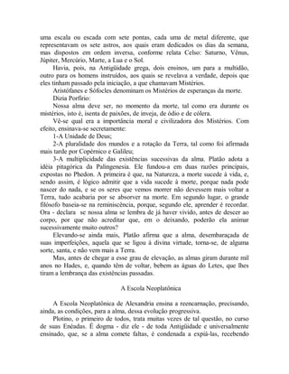 uma escala ou escada com sete pontas, cada uma de metal diferente, que
representavam os sete astros, aos quais eram dedicados os dias da semana,
mas dispostos em ordem inversa, conforme relata Celso: Saturno, Vênus,
Júpiter, Mercúrio, Marte, a Lua e o Sol.
Havia, pois, na Antigüidade grega, dois ensinos, um para a multidão,
outro para os homens instruídos, aos quais se revelava a verdade, depois que
eles tinham passado pela iniciação, a que chamavam Mistérios.
Aristófanes e Sófocles denominam os Mistérios de esperanças da morte.
Dizia Porfírio:
Nossa alma deve ser, no momento da morte, tal como era durante os
mistérios, isto é, isenta de paixões, de inveja, de ódio e de cólera.
Vê-se qual era a importância moral e civilizadora dos Mistérios. Com
efeito, ensinava-se secretamente:
1-A Unidade de Deus;
2-A pluralidade dos mundos e a rotação da Terra, tal como foi afirmada
mais tarde por Copérnico e Galileu;
3-A multiplicidade das existências sucessivas da alma. Platão adota a
idéia pitagórica da Palingenesia. Ele fundou-a em duas razões principais,
expostas no Phedon. A primeira é que, na Natureza, a morte sucede à vida, e,
sendo assim, é lógico admitir que a vida sucede à morte, porque nada pode
nascer do nada, e se os seres que vemos morrer não devessem mais voltar a
Terra, tudo acabaria por se absorver na morte. Em segundo lugar, o grande
filósofo baseia-se na reminiscência, porque, segundo ele, aprender é recordar.
Ora - declara se nossa alma se lembra de já haver vivido, antes de descer ao
corpo, por que não acreditar que, em o deixando, poderão ela animar
sucessivamente muito outros?
Elevando-se ainda mais, Platão afirma que a alma, desembaraçada de
suas imperfeições, aquela que se ligou à divina virtude, torna-se, de alguma
sorte, santa, e não vem mais a Terra.
Mas, antes de chegar a esse grau de elevação, as almas giram durante mil
anos no Hades, e, quando têm de voltar, bebem as águas do Letes, que lhes
tiram a lembrança das existências passadas.
A Escola Neoplatônica
A Escola Neoplatônica de Alexandria ensina a reencarnação, precisando,
ainda, as condições, para a alma, dessa evolução progressiva.
Plotino, o primeiro de todos, trata muitas vezes de tal questão, no curso
de suas Enéadas. É dogma - diz ele - de toda Antigüidade e universalmente
ensinado, que, se a alma comete faltas, é condenada a expiá-las, recebendo
 