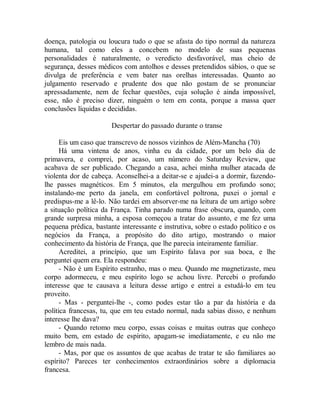 doença, patologia ou loucura tudo o que se afasta do tipo normal da natureza
humana, tal como eles a concebem no modelo de suas pequenas
personalidades é naturalmente, o veredicto desfavorável, mas cheio de
segurança, desses médicos com antolhos e desses pretendidos sábios, o que se
divulga de preferência e vem bater nas orelhas interessadas. Quanto ao
julgamento reservado e prudente dos que não gostam de se pronunciar
apressadamente, nem de fechar questões, cuja solução é ainda impossível,
esse, não é preciso dizer, ninguém o tem em conta, porque a massa quer
conclusões líquidas e decididas.
Despertar do passado durante o transe
Eis um caso que transcrevo de nossos vizinhos de Além-Mancha (70)
Há uma vintena de anos, vinha eu da cidade, por um belo dia de
primavera, e comprei, por acaso, um número do Saturday Review, que
acabava de ser publicado. Chegando a casa, achei minha mulher atacada de
violenta dor de cabeça. Aconselhei-a a deitar-se e ajudei-a a dormir, fazendo-
lhe passes magnéticos. Em 5 minutos, ela mergulhou em profundo sono;
instalando-me perto da janela, em confortável poltrona, puxei o jornal e
predispus-me a lê-lo. Não tardei em absorver-me na leitura de um artigo sobre
a situação política da França. Tinha parado numa frase obscura, quando, com
grande surpresa minha, a esposa começou a tratar do assunto, e me fez uma
pequena prédica, bastante interessante e instrutiva, sobre o estado político e os
negócios da França, a propósito do dito artigo, mostrando o maior
conhecimento da história de França, que lhe parecia inteiramente familiar.
Acreditei, a princípio, que um Espírito falava por sua boca, e lhe
perguntei quem era. Ela respondeu:
- Não é um Espírito estranho, mas o meu. Quando me magnetizaste, meu
corpo adormeceu, e meu espírito logo se achou livre. Percebi o profundo
interesse que te causava a leitura desse artigo e entrei a estudá-lo em teu
proveito.
- Mas - perguntei-lhe -, como podes estar tão a par da história e da
política francesas, tu, que em teu estado normal, nada sabias disso, e nenhum
interesse lhe dava?
- Quando retomo meu corpo, essas coisas e muitas outras que conheço
muito bem, em estado de espírito, apagam-se imediatamente, e eu não me
lembro de mais nada.
- Mas, por que os assuntos de que acabas de tratar te são familiares ao
espírito? Pareces ter conhecimentos extraordinários sobre a diplomacia
francesa.
 