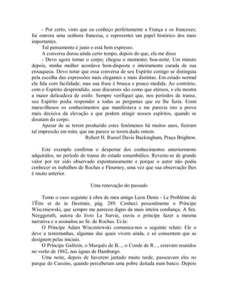 - Por certo, visto que eu conheço perfeitamente a França e os franceses;
fui outrora uma senhora francesa, e representei um papel histórico dos mais
importantes.
Tal pensamento é justo e está bem expresso.
A conversa durou ainda certo tempo, depois do que, ela me disse
- Devo agora tomar o corpo; chegou o momento; boa-noite. Um minuto
depois, minha mulher acordava bem-disposta e inteiramente curada de sua
enxaqueca. Devo notar que essa conversa de seu Espírito comigo se distinguia
pela escolha das expressões mais elegantes e mais distintas. Em estado normal
ela fala com facilidade, mas sua frase é brusca e pouco medida. Ao contrário,
com o Espírito desprendido, seus discursos são como que etéreos, e ela mostra
a maior delicadeza de estilo. Sempre verifiquei que, nos períodos de transe,
seu Espírito podia responder a todas as perguntas que eu lhe fazia. Eram
maravilhosos os conhecimentos que manifestava e me parecia isto a prova
mais decisiva da elevação a que podem atingir nossos espíritos, quando se
desatam do corpo.
Apesar de se terem produzido estes fenômenos há muitos anos, fizeram
tal impressão em mim, que me parece se terem dado ontem.
Robert H. Russel Davis Buckingham, Praça Brighton.
Este exemplo confirma o despertar dos conhecimentos anteriormente
adquiridos, no período de transe do estado sonambúlico. Reveste-se de grande
valor por ter sido observado espontaneamente e porque o autor não podia
conhecer os trabalhos de Rochas e Flournoy, uma vez que sua observação lhes
é muito anterior.
Uma renovação do passado
Tomo o caso seguinte à obra de meu amigo Leon Denis - Le Problème de
1'Être et de ia Destinée, pág. 289. Conheci pessoalmente o Príncipe
Wisczniewski, que sempre me pareceu digno da mais inteira confiança. A Sra.
Neeggerath, autora do livro La Survie, ouviu o príncipe fazer a mesma
narrativa e a assinalou ao Sr. de Rochas. Ei-la:
O Príncipe Adam Wisczniewski comunica-nos o seguinte relato: Ele o
deve a testemunhas, algumas das quais vivem ainda, e só consentem que as
designem pelas iniciais.
O Príncipe Galitzin, o Marquês de B..., o Conde de R..., estavam reunidos
no verão de 1862, nas águas de Hamburgo.
Uma noite, depois de haverem jantado muito tarde, passeavam eles no
parque do Cassino, quando perceberam uma pobre deitada num banco. Depois
 