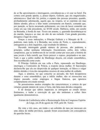 de se lhe aproximarem e interrogarem, convidaram-na a vir cear no hotel. Ela
comeu com grande apetite, e, pouco depois, Galitzin, que era magnetizador,
adormeceu-a. Qual não foi, porém, o espanto das pessoas presentes, quando,
profundamente adormecida, aquela que, na véspera, só se exprimia em mau
dialeto alemão, pôs-se a falar muito corretamente em francês, contando que,
por punição, se havia encarnado pobremente, em vista de haver cometido um
crime em sua vida precedente, no XVIII século. Habitava, então, um castelo
na Bretanha, à borda do mar. Tivera um amante, e, querendo desembaraçar-se
do marido, lançou-o ao mar, do alto de um rochedo. Com grande precisão,
designou o lugar do crime.
Graças a essas indicações, o Príncipe Galitzin e o Marquês de B. . .
puderam, mais tarde, ir à Bretanha, nas costas do Norte, e, separadamente,
entregaram-se a dois inquéritos, cujo resultado foi idêntico.
Havendo interrogado grande número de pessoas, não puderam, a
princípio, colher nenhuma informação. Encontraram, enfim, dois velhos
camponeses, que se lembravam de ter ouvido contar por seus pais a história de
uma jovem e bela castelã, que fizera perecer o esposo, projetando-o no mar.
Tudo o que a pobre mulher de Hamburgo dissera, em estado sonambúlico,
fora reconhecida como exato.
O Príncipe Galitzin em sua volta a Paris, repassando em Hamburgo,
interrogou o Comissário de Policia, a respeito dessa mulher. O funcionário
declarou-lhe que ela era desprovida de qualquer instrução, só falava o vulgar
dialeto alemão e vivia dos mesquinhos recursos de uma mulher de soldado.
Aqui, a amnésia, no que concerne ao passado, tão bem desapareceu
durante o sono sonambúlico, que a infeliz mulher, não só ressuscitou seu
trágico passado, como empregou a língua francesa, que ignorava
completamente em estado normal.
Se possuíssemos muitos exemplos tão característicos; a certeza de que
viríamos grande número de vezes à Terra, não faria mais dúvida a ninguém.
E de desejar que sábios imparciais se entreguem ao estudo desses
fenômenos, e tenho a convicção de que não tardariam a colher fatos
igualmente demonstrativos.
Extrato da Conferência sobre a Reencarnação feita no Congresso Espírita
de Liège, em 28 de agosto de 1928, pelo Dr. Torres
Há vinte e três anos, um irmão e um sobrinho de meu pai moravam em
uma aldeia de minha província, quando foram assassinados em conseqüência
de querelas locais.
 