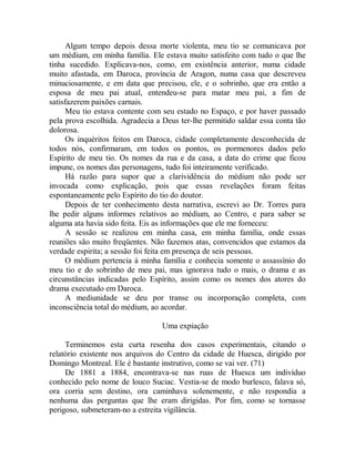Algum tempo depois dessa morte violenta, meu tio se comunicava por
um médium, em minha família. Ele estava muito satisfeito com tudo o que lhe
tinha sucedido. Explicava-nos, como, em existência anterior, numa cidade
muito afastada, em Daroca, província de Aragon, numa casa que descreveu
minuciosamente, e em data que precisou, ele, e o sobrinho, que era então a
esposa de meu pai atual, entendeu-se para matar meu pai, a fim de
satisfazerem paixões carnais.
Meu tio estava contente com seu estado no Espaço, e por haver passado
pela prova escolhida. Agradecia a Deus ter-lhe permitido saldar essa conta tão
dolorosa.
Os inquéritos feitos em Daroca, cidade completamente desconhecida de
todos nós, confirmaram, em todos os pontos, os pormenores dados pelo
Espírito de meu tio. Os nomes da rua e da casa, a data do crime que ficou
impune, os nomes das personagens, tudo foi inteiramente verificado.
Há razão para supor que a clarividência do médium não pode ser
invocada como explicação, pois que essas revelações foram feitas
espontaneamente pelo Espírito do tio do doutor.
Depois de ter conhecimento desta narrativa, escrevi ao Dr. Torres para
lhe pedir alguns informes relativos ao médium, ao Centro, e para saber se
alguma ata havia sido feita. Eis as informações que ele me forneceu:
A sessão se realizou em minha casa, em minha família, onde essas
reuniões são muito freqüentes. Não fazemos atas, convencidos que estamos da
verdade espirita; a sessão foi feita em presença de seis pessoas.
O médium pertencia à minha família e conhecia somente o assassínio do
meu tio e do sobrinho de meu pai, mas ignorava tudo o mais, o drama e as
circunstâncias indicadas pelo Espírito, assim como os nomes dos atores do
drama executado em Daroca.
A mediunidade se deu por transe ou incorporação completa, com
inconsciência total do médium, ao acordar.
Uma expiação
Terminemos esta curta resenha dos casos experimentais, citando o
relatório existente nos arquivos do Centro da cidade de Huesca, dirigido por
Domingo Montreal. Ele é bastante instrutivo, como se vai ver. (71)
De 1881 a 1884, encontrava-se nas ruas de Huesca um indivíduo
conhecido pelo nome de louco Suciac. Vestia-se de modo burlesco, falava só,
ora corria sem destino, ora caminhava solenemente, e não respondia a
nenhuma das perguntas que lhe eram dirigidas. Por fim, como se tornasse
perigoso, submeteram-no a estreita vigilância.
 
