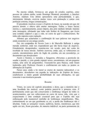Na mesma cidade, formou-se um grupo de estudos espíritas, entre
pessoas de cultura média, sendo Domingo Montreal, presidente, e Sanchez
Antonio, médium. Este último apresentava uma particularidade, é que,
inteiramente iletrado, escrevia muitas vezes sem pontuação e outras com
perfeição extrema, longas comunicações.
O presidente resolveu evocar o Espírito do louco, na ocasião em que ele
parecia dormir, e obteve dele muitas mensagens. Enfim, o louco Suciac
morreu e, espontaneamente, pouco depois, deu pelo médium iletrado Antonio
uma mensagem, afirmando que tinha sido Senhor de Sangarren; que tivera
uma conduta culpável e que a vida, no curso da qual o conhecêramos, lhe
tinha sido imposta como expiação.
Afirmou que acharíamos a confirmação de suas palavras nos arquivos
ainda existentes no seu antigo castelo.
Fui, em companhia de Severo Lain e de Marvallo Ballestar à antiga
morada senhorial, onde nos responderam que não havia traço de arquivos.
Grandemente desapontados, reunimo-nos em sessão, para dar conta do
resultado de nossa missão. Antônio escreveu, então, que, se voltássemos ao
castelo, encontraríamos perto do fogão da cozinha, em um esconderijo, os
documentos que desejávamos.
Assim o fizemos, e, tornados a Sangarren, obtivemos a permissão de
sondar a parede, e, com grande espanto nosso, encontramos, em um pequeno
reduto, uma série de pergaminhos. Trouxemo-los para Huesca, onde foram
traduzidos pelo Professor Oscariz e confirmavam em todos os pontos as
afirmações do Espírito.
Nesse caso, ainda a lei moral se exerce de maneira indiscutível, e os
documentos, descobertos em seguida às indicações do Espírito do louco,
estabelecem a muito grande probabilidade de suas afirmações, no que
concerne à sua existência passada.
Resumo
Vimos, no curso do capítulo precedente e deste, que a memória não é
uma faculdade tão instável, como poderia parecê-lo à primeira vista. É
perfeitamente exato que não conservamos a lembrança integral de todos os
acontecimentos, que nos sobrevieram no curso de nossa vida, visto que o
esquecimento é uma condição essencial para que o Espírito não seja
embaraçado pela inumerável multidão de lembranças insignificantes. Mas,
contrariamente ao em que geralmente se crê, a perda das lembranças não é
absoluta. Todas as sensações visuais, auditivas, tácteis, sinestésicas, que têm
agido em nós, ficam gravadas, de maneira indelével, na parte permanente de
 