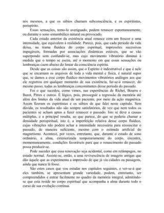 nós mesmos, a que os sábios chamam subconsciência, e os espiritistas,
perispírito.
Essas sensações, temo-lo averiguado, podem renascer espontaneamente,
ou durante o sono sonambúlico natural ou provocado.
Cada estado anterior da existência atual renasce com um frescor e uma
intensidade, que equivalem à realidade. Parece, pois, que cada período da vida
deixa, na trama fluídica do corpo espiritual, impressões sucessivas
impagáveis, formadas por associações dinâmicas estáveis, que se vão
superpondo sem confundir-se, mas cujo movimento vibratório diminui à
medida que o tempo se escoa, até o momento em que essas sensações ou
lembranças caem abaixo do limiar da consciência espírita.
Desde que as coisas são assim, que o Espírito é indestrutível e que é nele
que se encarnam os arquivos de toda a vida mental e física, é natural supor
que, se damos a esse corpo fluídico movimentos vibratórios análogos aos que
ele registrou em qualquer momento de sua existência, far-se-á renascer, do
mesmo passo, todas as lembranças concomitantes desse período do passado.
Foi o que sucedeu, como vimos, nas experiências de Richet, Bourru e
Burot, Pitres e outros. É lógico, pois, prosseguir a regressão da memória até
além dos limites da vida atual de um paciente, por meio da ação magnética.
Assim fizeram os espiritistas e os sábios de que falei neste capítulo. Sem
dúvida, os resultados não são sempre satisfatórios, de vez que nem todos os
pacientes se acham aptos a fazer renascer o passado. Isto se deve a causas
múltiplas, e a principal resulta, ao que parece, do que se poderia chamar a
densidade perispiritual, isto é, a imperfeição relativa desse corpo fluídico,
cujas vibrações não podem achar a intensidade necessária para ressuscitar o
passado, de maneira suficiente, mesmo com o estímulo artificial do
magnetismo. Acontece, por vezes, entretanto, que, durante o estado de sono
ordinário, a alma, exteriorizada temporariamente do corpo, encontra,
momentaneamente, condições favoráveis para que o renascimento do passado
possa produzir-se.
Pode suceder que essa renovação seja acidental, como em relâmpagos, no
estado normal. Assiste-se, então, a uma revivescência de imagens antigas que
dão àquele que as experimenta a impressão de que já viu cidades ou paisagens,
ainda que nunca lá fosse.
São estes casos que vou estudar nos capítulos seguintes, e ver-se-á que
eles também, se apresentam grande variedade, podem, entretanto, ser
compreendidos e entrar facilmente no quadro da memória integral, admitindo-
se que esta reside no corpo espiritual que acompanha a alma durante todo o
curso de sua evolução contínua.
 