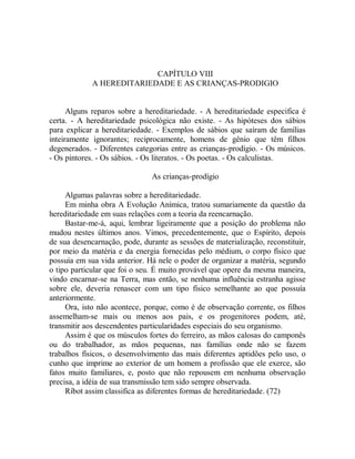 CAPÍTULO VIII
A HEREDITARIEDADE E AS CRIANÇAS-PRODIGIO
Alguns reparos sobre a hereditariedade. - A hereditariedade especifica é
certa. - A hereditariedade psicológica não existe. - As hipóteses dos sábios
para explicar a hereditariedade. - Exemplos de sábios que saíram de famílias
inteiramente ignorantes; reciprocamente, homens de gênio que têm filhos
degenerados. - Diferentes categorias entre as crianças-prodígio. - Os músicos.
- Os pintores. - Os sábios. - Os literatos. - Os poetas. - Os calculistas.
As crianças-prodígio
Algumas palavras sobre a hereditariedade.
Em minha obra A Evolução Anímica, tratou sumariamente da questão da
hereditariedade em suas relações com a teoria da reencarnação.
Bastar-me-á, aqui, lembrar ligeiramente que a posição do problema não
mudou nestes últimos anos. Vimos, precedentemente, que o Espírito, depois
de sua desencarnação, pode, durante as sessões de materialização, reconstituir,
por meio da matéria e da energia fornecidas pelo médium, o corpo físico que
possuía em sua vida anterior. Há nele o poder de organizar a matéria, segundo
o tipo particular que foi o seu. É muito provável que opere da mesma maneira,
vindo encarnar-se na Terra, mas então, se nenhuma influência estranha agisse
sobre ele, deveria renascer com um tipo físico semelhante ao que possuía
anteriormente.
Ora, isto não acontece, porque, como é de observação corrente, os filhos
assemelham-se mais ou menos aos pais, e os progenitores podem, até,
transmitir aos descendentes particularidades especiais do seu organismo.
Assim é que os músculos fortes do ferreiro, as mãos calosas do camponês
ou do trabalhador, as mãos pequenas, nas famílias onde não se fazem
trabalhos físicos, o desenvolvimento das mais diferentes aptidões pelo uso, o
cunho que imprime ao exterior de um homem a profissão que ele exerce, são
fatos muito familiares, e, posto que não repousem em nenhuma observação
precisa, a idéia de sua transmissão tem sido sempre observada.
Ríbot assim classifica as diferentes formas de hereditariedade. (72)
 