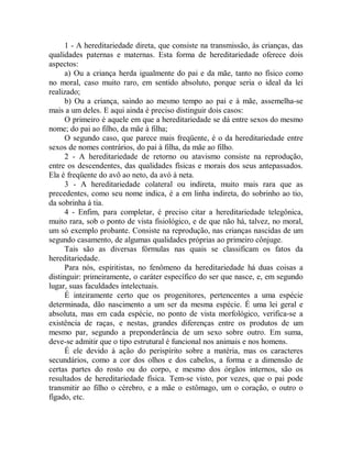 1 - A hereditariedade direta, que consiste na transmissão, às crianças, das
qualidades paternas e maternas. Esta forma de hereditariedade oferece dois
aspectos:
a) Ou a criança herda igualmente do pai e da mãe, tanto no físico como
no moral, caso muito raro, em sentido absoluto, porque seria o ideal da lei
realizado;
b) Ou a criança, saindo ao mesmo tempo ao pai e à mãe, assemelha-se
mais a um deles. E aqui ainda é preciso distinguir dois casos:
O primeiro é aquele em que a hereditariedade se dá entre sexos do mesmo
nome; do pai ao filho, da mãe à filha;
O segundo caso, que parece mais freqüente, é o da hereditariedade entre
sexos de nomes contrários, do pai à filha, da mãe ao filho.
2 - A hereditariedade de retorno ou atavismo consiste na reprodução,
entre os descendentes, das qualidades físicas e morais dos seus antepassados.
Ela é freqüente do avô ao neto, da avó à neta.
3 - A hereditariedade colateral ou indireta, muito mais rara que as
precedentes, como seu nome indica, é a em linha indireta, do sobrinho ao tio,
da sobrinha à tia.
4 - Enfim, para completar, é preciso citar a hereditariedade telegônica,
muito rara, sob o ponto de vista fisiológico, e de que não há, talvez, no moral,
um só exemplo probante. Consiste na reprodução, nas crianças nascidas de um
segundo casamento, de algumas qualidades próprias ao primeiro cônjuge.
Tais são as diversas fórmulas nas quais se classificam os fatos da
hereditariedade.
Para nós, espiritistas, no fenômeno da hereditariedade há duas coisas a
distinguir: primeiramente, o caráter específico do ser que nasce, e, em segundo
lugar, suas faculdades intelectuais.
É inteiramente certo que os progenitores, pertencentes a uma espécie
determinada, dão nascimento a um ser da mesma espécie. É uma lei geral e
absoluta, mas em cada espécie, no ponto de vista morfológico, verifica-se a
existência de raças, e nestas, grandes diferenças entre os produtos de um
mesmo par, segundo a preponderância de um sexo sobre outro. Em suma,
deve-se admitir que o tipo estrutural é funcional nos animais e nos homens.
É ele devido à ação do perispírito sobre a matéria, mas os caracteres
secundários, como a cor dos olhos e dos cabelos, a forma e a dimensão de
certas partes do rosto ou do corpo, e mesmo dos órgãos internos, são os
resultados de hereditariedade física. Tem-se visto, por vezes, que o pai pode
transmitir ao filho o cérebro, e a mãe o estômago, um o coração, o outro o
fígado, etc.
 