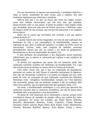 Por que mecanismos se operam esta transmissão, é profundos mistérios e
todas as teorias examinadas há meio século, para o explicar, têm sido
totalmente impotentes para solucionar o problema.
Sabe-se hoje que o ser que vai nascer não existe nos órgãos sexuais,
como uma redução microscópica, que não teria mais que aumentar,
desenvolvendo todas as suas partes. O ponto de partida é uma simples célula
que, fecundada, passa por uma série de formas sucessivas e diferentes, antes
de chegar a termo de sua evolução, que tem por fim representar o ser completo
dessa espécie.
Quais são as causas que necessitam esta evolução e por que agentes
podem produzir-se?
A grande maioria das teorias imaginadas, em vista de uma explicação dos
fenômenos da vida e, por conseqüência, da hereditariedade, repousa na
suposição de que, entre as moléculas químicas e os órgãos da célula visível ao
microscópio, existiria, ainda, uma categoria de unidades, partículas
protoplásmicas iniciais que, por seu caráter e seu modo de agrupamento,
determinariam as diversas propriedades da matéria viva.
É pela definição das propriedades e das disposições dessas partículas
infinitesimais, que os autores se esforçaram por explicar o caso complexo da
hereditariedade.
As teorias, por engenhosas que sejam, não nos fornecem, ainda, uma
explicação realmente científica dos fenômenos da hereditariedade. Foi o que
não tiveram receio de declarar os autores do livro Teorias da Evolução.
Com efeito, dizem eles, que é que, na composição do protoplasma,
determina seu caráter de vida? Somos aí reduzidos inteiramente às hipóteses.
Elas não são diretamente verificáveis e só podem ser julgadas por nós, neste
ponto de vista: tal concepção dá uma explicação verossímil dos diferentes
fenômenos vitais - ontogênese, hereditariedade, variação, etc.? Tais hipóteses
são necessárias, porque não nos podemos resignar a não ter nenhuma idéia
sobre essas questões, que nos apaixonam mais que quaisquer outras. (73)
Em suma, a hereditariedade morfológica é a lei, posto que apresente tão
numerosas exceções para os caracteres secundários, que não há quase nunca
identidade entre os progenitores e seus descendentes.
No ponto de vista intelectual, dá-se inteiramente o mesmo, porque existe
considerável número de exemplos de grandes sábios, que saíram dos meios
mais ignorantes. Foi assim, por exemplo, que Roger Bacon, Berkeley,
Berzelius, Blumenbach, Brewster, Comte, Copérnico, Claude Bernard,
Descartes, Galien, Galvani, Hegel, Hume, Kant, Kepler, Locke, Malebranche,
Priestley, Réaumur, Rumford, Spinoza, Xisto Quinto, Young e outros,
 