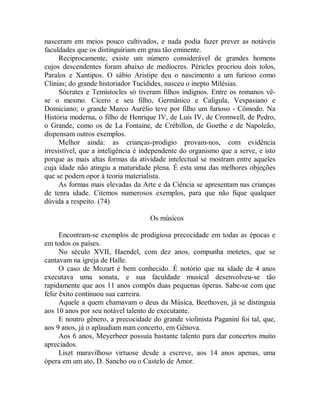 nasceram em meios pouco cultivados, e nada podia fazer prever as notáveis
faculdades que os distinguiriam em grau tão eminente.
Reciprocamente, existe um número considerável de grandes homens
cujos descendentes foram abaixo de medíocres. Péricles procriou dois tolos,
Paralos e Xantipos. O sábio Aristipe deu o nascimento a um furioso como
Clinias; do grande historiador Tucídides, nasceu o inepto Milésias.
Sócrates e Temístocles só tiveram filhos indignos. Entre os romanos vê-
se o mesmo. Cícero e seu filho, Germânico e Calígula, Vespasiano e
Domiciano; o grande Marco Aurélio teve por filho um furioso - Cômodo. Na
História moderna, o filho de Henrique IV, de Luís IV, de Cromwell, de Pedro,
o Grande, como os de La Fontaine, de Crébillon, de Goethe e de Napoleão,
dispensam outros exemplos.
Melhor ainda: as crianças-prodigio provam-nos, com evidência
irresistível, que a inteligência é independente do organismo que a serve, e isto
porque as mais altas formas da atividade intelectual se mostram entre aqueles
cuja idade não atingiu a maturidade plena. É esta uma das melhores objeções
que se podem opor à teoria materialista.
As formas mais elevadas da Arte e da Ciência se apresentam nas crianças
de tenra idade. Citemos numerosos exemplos, para que não fique qualquer
dúvida a respeito. (74)
Os músicos
Encontram-se exemplos de prodigiosa precocidade em todas as épocas e
em todos os países.
No século XVII, Haendel, com dez anos, compunha motetes, que se
cantavam na igreja de Halle.
O caso de Mozart é bem conhecido. É notório que na idade de 4 anos
executava uma sonata, e sua faculdade musical desenvolveu-se tão
rapidamente que aos 11 anos compôs duas pequenas óperas. Sabe-se com que
feliz êxito continuou sua carreira.
Aquele a quem chamavam o deus da Música, Beethoven, já se distinguia
aos 10 anos por seu notável talento de executante.
E noutro gênero, a precocidade do grande violinista Paganini foi tal, que,
aos 9 anos, já o aplaudiam num concerto, em Gênova.
Aos 6 anos, Meyerbeer possuía bastante talento para dar concertos muito
apreciados.
Liszt maravilhoso virtuose desde a escreve, aos 14 anos apenas, uma
ópera em um ato, D. Sancho ou o Castelo de Amor.
 