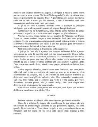 punições em infernos tenebrosos; depois, é obrigada a passar a outro corpo,
para recomeçar suas provas. No livro IX da segunda Eneida, ele afirma ainda
mais seu pensamento, na seguinte frase: A providência dos deuses assegura a
cada um de nós a sorte que lhe convém, e que é harmônica com seus
antecedentes, conforme suas vidas sucessivas.
Aí já se vê toda a doutrina moderna sobre a evolução do princípio
inteligente, que se eleva gradativamente até o ápice da espiritualidade.
Porfírio não crê na metempsicose, ainda mesmo como punição das almas
perversas e, segundo ele, a reencarnação só se opera no gênero humano.
Não havia, pois, penas eternas para os adeptos de Pitágoras e de Platão.
Todas as almas deviam chegar a uma redenção final, por seus próprios
esforços. É esta uma doutrina eminentemente moral, pois que incita o homem
a libertar-se voluntariamente dos vícios e das más paixões, para aproximar-se
progressivamente da fonte de todas as virtudes.
Jâmblico assim sintetiza a doutrina das vidas sucessivas:
A justiça de Deus não é a justiça dos homens. O homem define a justiça
sob o ponto de vista de sua vida atual e de seu estado presente. Deus a define
relativamente às nossas existências sucessivas e à universalidade de nossas
vidas. Assim, as penas que nos afligem são, muitas vezes, castigos de um
pecado de que a alma se tornou culpada em vida anterior. Algumas vezes,
Deus nos oculta a razão delas; não devemos, porém, deixar de atribuí-las à sua
justiça.
Assim, segundo Jâmblico, não há acaso nem fatalidade, mas uma justiça
inflexível, que regula a existência de todos os seres e, se alguns se vêem
acabrunhados de aflições, não é em virtude de uma decisão arbitrária da
divindade, mas conseqüência inelutável das faltas cometidas anteriormente.
Ver-se-á, mais tarde, que o Espírito que volta a Terra aceita, por vezes
livremente, penosas provas, não já como castigo, mas para chegar mais
depressa a um grau superior de sua evolução.
Não foi este homem quem pecou nem seus pais, mas é para que as obras
de Deus se manifestem nele. (João, 9:2.)
A Judéia
Entre os hebreus, a idéia das vidas anteriores era geralmente admitida.
Elias, diz o apóstolo S. Jaques, não era diferente do que somos; não teve
um decreto de predestinação diferente do que possuímos; apenas, sua alma,
quando Deus a enviou a Terra, tinha chegado a um grau muito eminente de
perfeição, que lhe atraiu, em sua nova vida, graças mais eficazes e mais
elevadas.
 