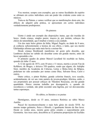 Vou mostrar, sempre com exemplos, que as outras faculdades do espírito
se afirmam em certos indivíduos com um poder tão evidente como entre os
músicos.
Trata-se da Pintura, e vamos verificar que as manifestações desta arte, tão
difíceis de adquirir pela prática, se apresentam em certos indivíduos
verdadeiramente predispostos.
Os pintores
Giotto é ainda um exemplo das disposições inatas, que são trazidas do
berço. Ainda criança, simples pastor, traçava já, por instinto, esboços tão
cheios de naturalidade, que Cimabué o tomou a seu cuidado.
Um dos mais belos gênios da Itália, Miguel Ângelo, na idade de 8 anos,
já conhecia suficientemente a técnica do seu ofício, e tanto, que seu mestre
Ghirlandajo afirmou que nada mais havia a ensinar-lhe.
Desde criança Rembrandt manifestou tal gosto pelo desenho, que
Lombroso declara ter sabido ele desenhar como um grande mestre, antes de
haver aprendido a ler.
O primeiro quadro do pintor Marcel Lavallard foi recebido no Salon,
quando ele tinha 12 anos.
A 12 de agosto de 1873, com 10 anos e 11 meses, morria o jovem Van de
Kefkhore, de Bruges, e deixava 350 quadros, sendo que alguns, diz Adolphe
Siret, membro da Academia de Ciências, Letras e Belas-Artes da Bélgica,
poderiam ter sido assinados por nomes como Diaz, Salvator Rosa, Carot e
outros.
Outro crítico, o pintor Richter, grande colorista francês, teve ocasião,
acidentalmente, de ver uns vinte painéis do jovem-prodígio; felicitou, então, o
seu proprietário por possuir esboços de Théodore Rousseau, em tão grande
quantidade. Houve enorme trabalho por desenganá-lo, e, quando ele
reconheceu a verdade, não pôde esconder uma lágrima, por ver desvanecidas
tantas esperanças.
Os sábios, os literatos e os poetas
Hermógenes, desde os 15 anos, ensinava Retórica ao sábio Marco
Aurélio.
Pascal foi incontestavelmente o mais belo gênio do século XVII. Ao
mesmo tempo geômetra, físico e filósofo, é igualmente literato de fino lavor.
Desde os verdes anos, mostra gosto pelos estudos e especialmente pela
Geometria. Aos treze anos, descobrira as 32 primeiras proposições de Euclides
 