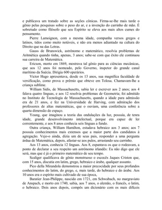 e publicava um tratado sobre as seções cônicas. Firma-se-lhe mais tarde o
gênio pelas pesquisas sobre o peso do ar, e a invenção do carrinho de mão. É
sobretudo como filósofo que seu Espírito se eleva aos mais altos cumes do
pensamento.
Pierre Lamoignon, com a mesma idade, compunha versos gregos e
latinos, tidos como muito notáveis, e não era menos adiantado na cultura do
Direito que na das Letras.
Gauss de Brunswick, astrônomo e matemático, resolvia problemas de
Aritmética quando tinha, apenas, 3 anos; sabe-se com que êxito ele continuou
sua carreira de Matemática.
Ericson, morto em 1869, mostrava tal gênio para as ciências mecânicas,
que aos 12 anos foi nomeado, pelo Governo, inspetor do grande canal
marítimo da Suécia. Dirigia 600 operários.
Victor Hugo apresentava, desde os 13 anos, sua magnífica faculdade de
versificação, como prova o prêmio que obteve em Tolosa. Chamavam-lhe a
criança sublime.
William Sidis, de Massachusetts, sabia ler e escrever aos 2 anos; aos 4
falava quatro línguas, e aos 12 resolvia problemas de Geometria; foi admitido
no Instituto de Tecnologia de Massachusetts, quando a idade para admissão
era de 21 anos, e fez na Universidade de Harving, com admiração dos
professores de altas matemáticas, que o ouviam, uma conferência sobre a
quarta dimensão do espaço.
Young, que imaginou a teoria das ondulações da luz, possuía, de tenra
idade, grande desenvolvimento intelectual, porque era capaz de ler
correntemente, e aos 8 anos conhecia seis línguas a fundo.
Outra criança, William Hamilton, estudava hebraico aos 3 anos; aos 7
possuía conhecimentos mais extensos que a maior parte dos candidatos à
agregação. Vejo-o ainda, dizia um de seus pais, responder a uma pergunta
árdua de Matemática, depois, afastar-se aos pulos, arrastando seu carrinho.
Aos 13 anos, conhecia 12 línguas. Aos 8, espantava os que o rodeavam, a
ponto de declarar a seu respeito um astrônomo irlandês: Eu não digo que ele
será, mas que é já o primeiro matemático de seu tempo.
Scaliger qualificava de gênio monstruoso o escocês Jaques Criston que,
com 15 anos, discutia em latim, grego, hebraico e árabe, qualquer assunto.
Pico della Mirandola demonstrou a maior precocidade por seus profundos
conhecimentos do latim, do grego, e, mais tarde, do hebraico e do árabe. Aos
10 anos era o espírito mais cultivado de sua época,
Baratier Jean-Philippe, nascido em 1721, em Schwabach, no margraviato
de Anspach, e morto em 1740, sabia, aos 7 anos, o alemão, o francês, o latim,
o hebraico. Dois anos depois, compôs um dicionário com os mais difíceis
 